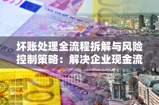 济南坏账处理全流程拆解与风险控制策略：解决企业现金流顽疾的实战指南