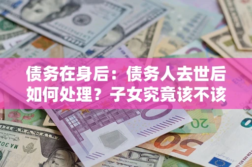 济南债务在身后：债务人去世后如何处理？子女究竟该不该还钱？