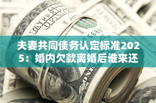 济南夫妻共同债务认定标准2025:婚内欠款离婚后谁来还? 济南夫妻共同债务认定标准2025:婚内欠款离婚后谁来还?